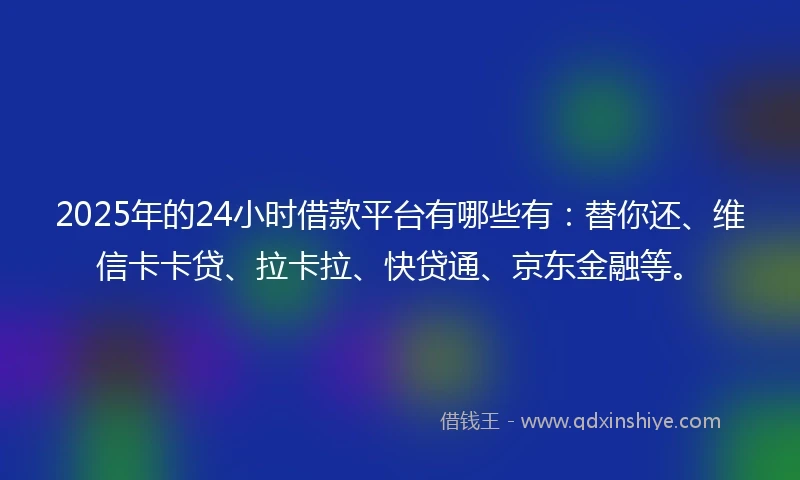 2025年的24小时借款平台有哪些有：替你还、维信卡卡贷、拉卡拉、快贷通、京东金融等。