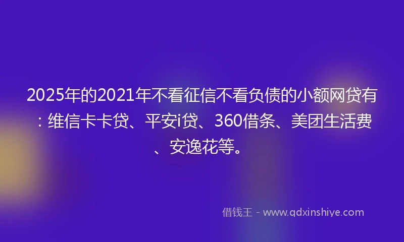 2025年的2021年不看征信不看负债的小额网贷有：维信卡卡贷、平安i贷、360借条、美团生活费、安逸花等。