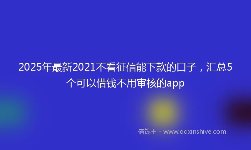 2025年最新2021不看征信能下款的口子，汇总5个可以借钱不用审核的app