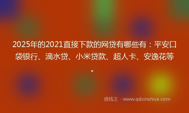 2025年的2021直接下款的网贷有哪些有：平安口袋银行、滴水贷、小米贷款、超人卡、安逸花等。