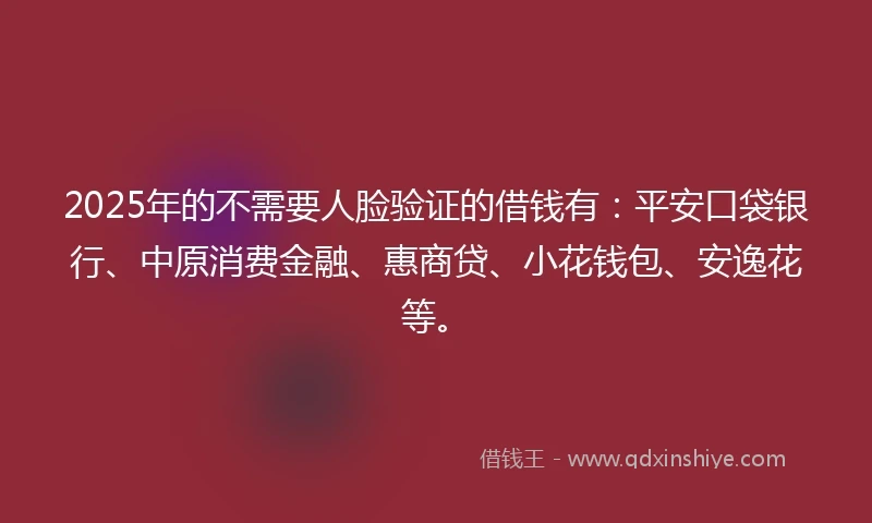 2025年的不需要人脸验证的借钱有：平安口袋银行、中原消费金融、惠商贷、小花钱包、安逸花等。