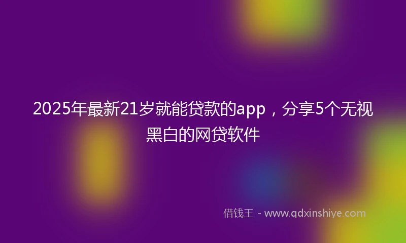 2025年最新21岁就能贷款的app，分享5个无视黑白的网贷软件