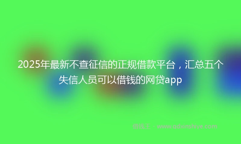 2025年最新不查征信的正规借款平台，汇总五个失信人员可以借钱的网贷app