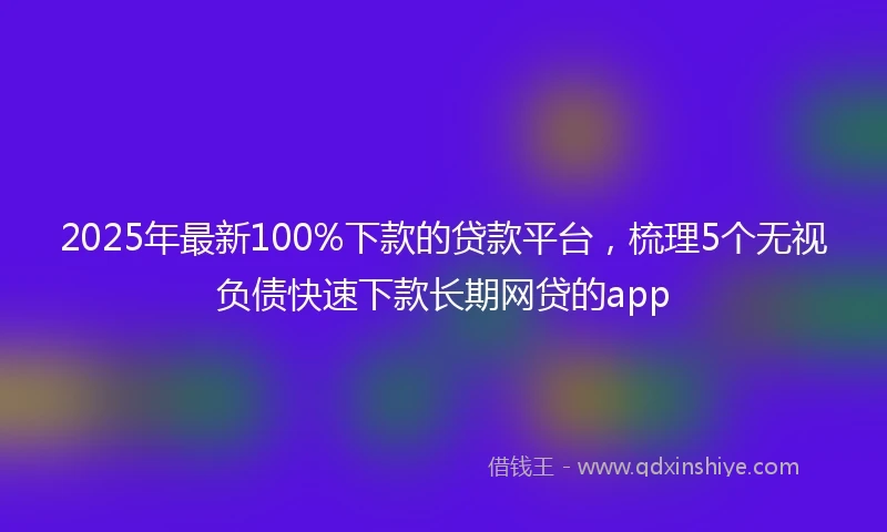 2025年最新100%下款的贷款平台，梳理5个无视负债快速下款长期网贷的app