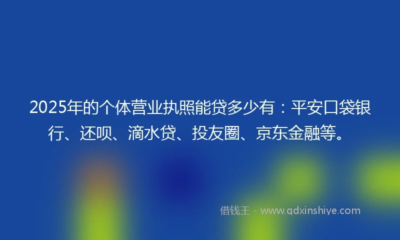 2025年的个体营业执照能贷多少有：平安口袋银行、还呗、滴水贷、投友圈、京东金融等。