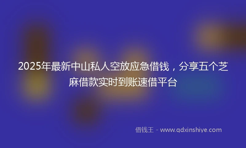 2025年最新中山私人空放应急借钱，分享五个芝麻借款实时到账速借平台