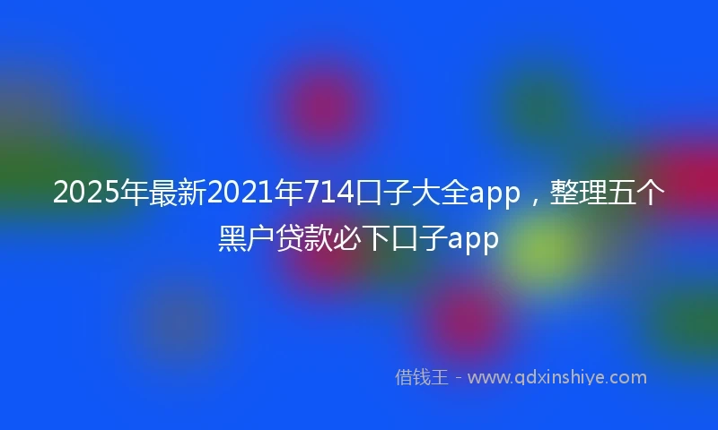2025年最新2021年714口子大全app，整理五个黑户贷款必下口子app