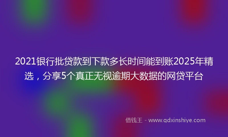 2021银行批贷款到下款多长时间能到账2025年精选，分享5个真正无视逾期大数据的网贷平台