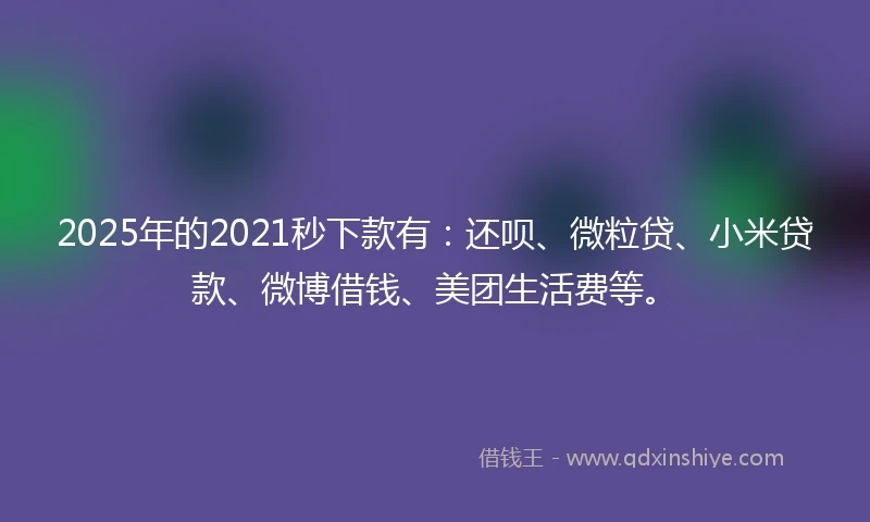 2025年的2021秒下款有：还呗、微粒贷、小米贷款、微博借钱、美团生活费等。