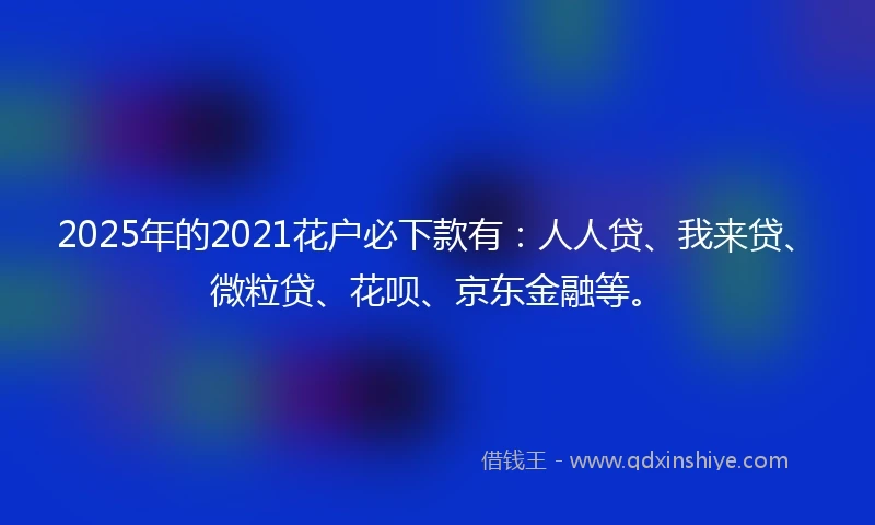 2025年的2021花户必下款有：人人贷、我来贷、微粒贷、花呗、京东金融等。