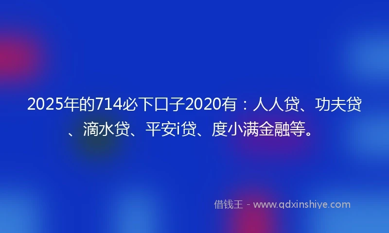 2025年的714必下口子2020有：人人贷、功夫贷、滴水贷、平安i贷、度小满金融等。