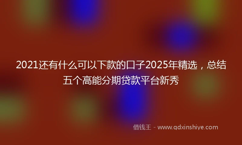 2021还有什么可以下款的口子2025年精选，总结五个高能分期贷款平台新秀