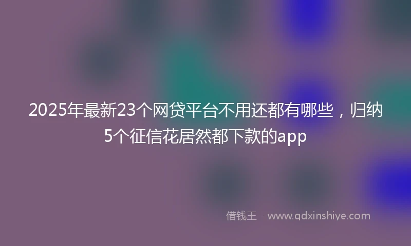 2025年最新23个网贷平台不用还都有哪些，归纳5个征信花居然都下款的app