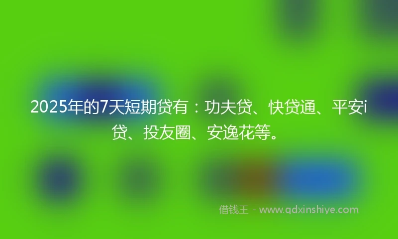 2025年的7天短期贷有：功夫贷、快贷通、平安i贷、投友圈、安逸花等。