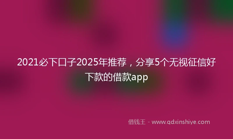 2021必下口子2025年推荐，分享5个无视征信好下款的借款app