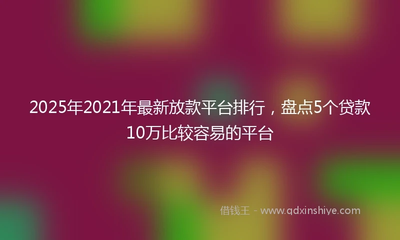 2025年2021年最新放款平台排行，盘点5个贷款10万比较容易的平台