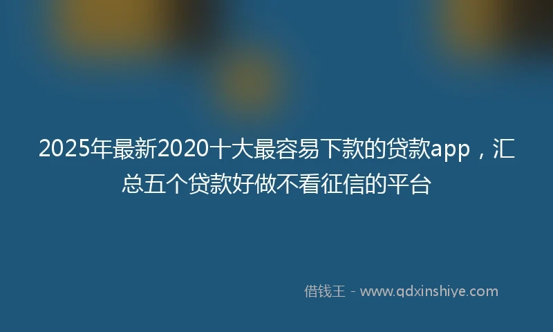 2025年最新2020十大最容易下款的贷款app，汇总五个贷款好做不看征信的平台