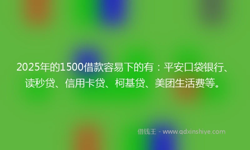 2025年的1500借款容易下的有：平安口袋银行、读秒贷、信用卡贷、柯基贷、美团生活费等。