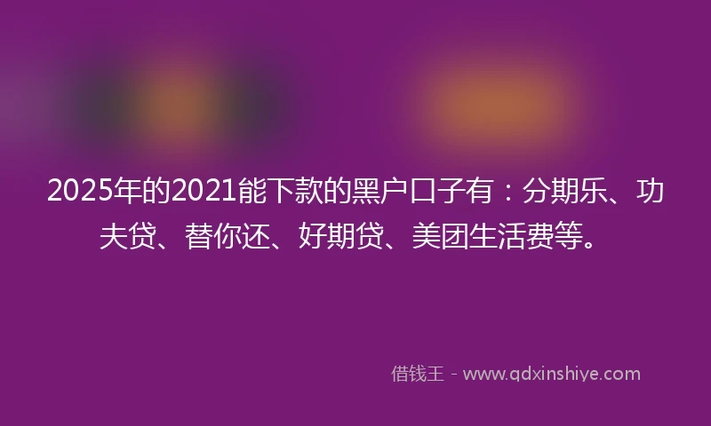 2025年的2021能下款的黑户口子有：分期乐、功夫贷、替你还、好期贷、美团生活费等。