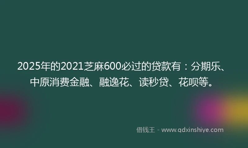2025年的2021芝麻600必过的贷款有：分期乐、中原消费金融、融逸花、读秒贷、花呗等。