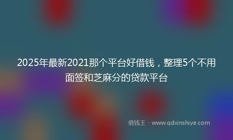 2025年最新2021那个平台好借钱，整理5个不用面签和芝麻分的贷款平台