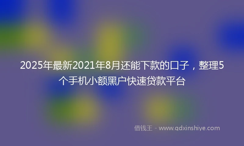 2025年最新2021年8月还能下款的口子，整理5个手机小额黑户快速贷款平台