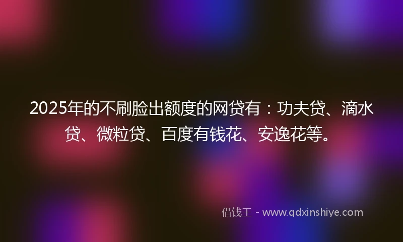 2025年的不刷脸出额度的网贷有：功夫贷、滴水贷、微粒贷、百度有钱花、安逸花等。