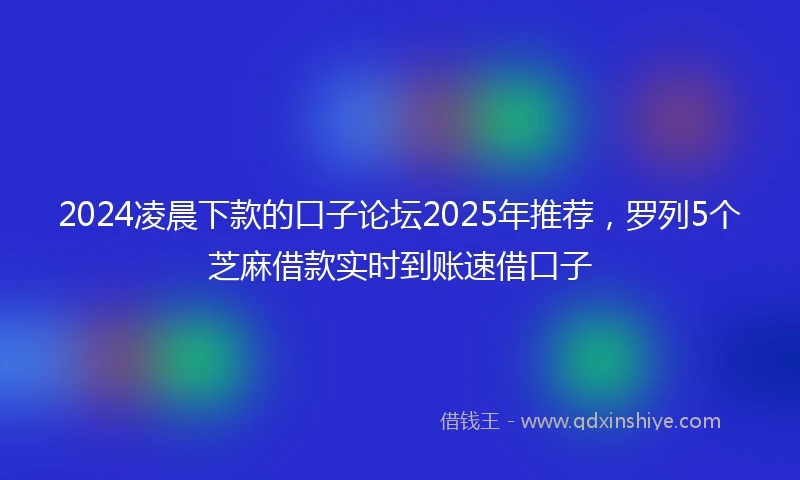 2024凌晨下款的口子论坛2025年推荐，罗列5个芝麻借款实时到账速借口子