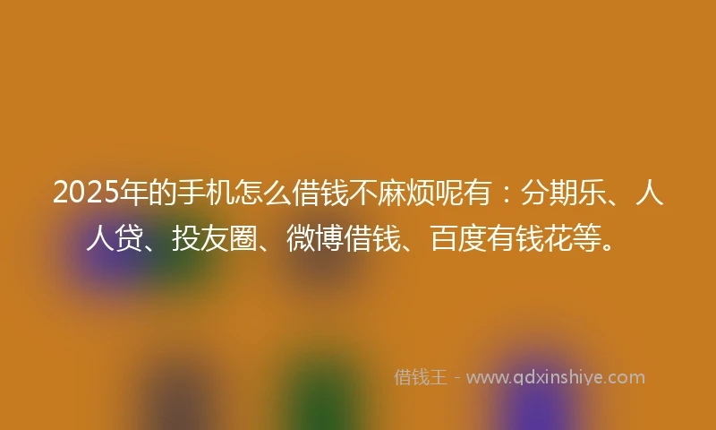 2025年的手机怎么借钱不麻烦呢有：分期乐、人人贷、投友圈、微博借钱、百度有钱花等。