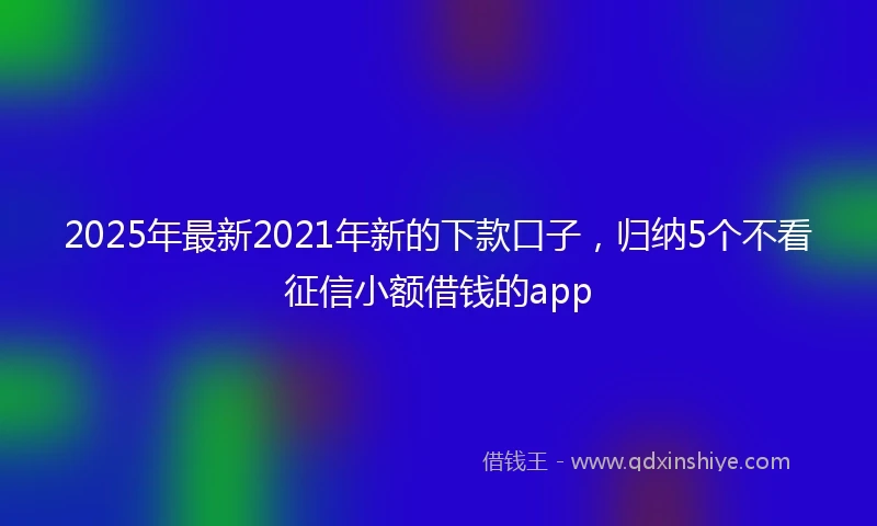 2025年最新2021年新的下款口子，归纳5个不看征信小额借钱的app