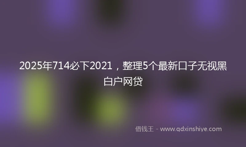 2025年714必下2021，整理5个最新口子无视黑白户网贷