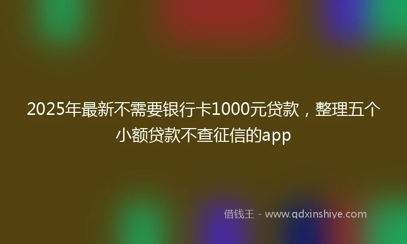 2025年最新不需要银行卡1000元贷款，整理五个小额贷款不查征信的app