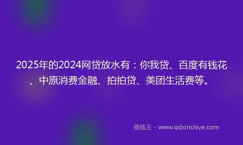 2025年的2024网贷放水有：你我贷、百度有钱花、中原消费金融、拍拍贷、美团生活费等。