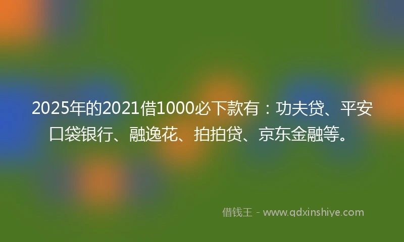 2025年的2021借1000必下款有：功夫贷、平安口袋银行、融逸花、拍拍贷、京东金融等。