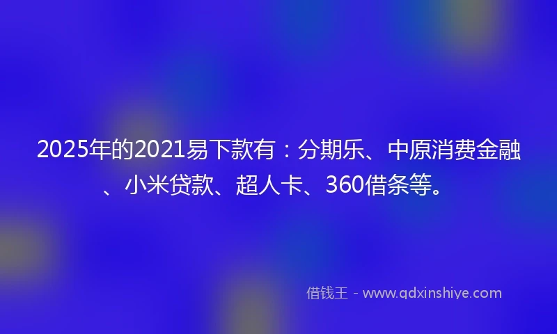 2025年的2021易下款有：分期乐、中原消费金融、小米贷款、超人卡、360借条等。