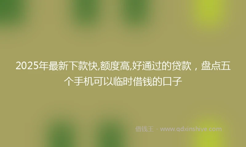 2025年最新下款快,额度高,好通过的贷款，盘点五个手机可以临时借钱的口子