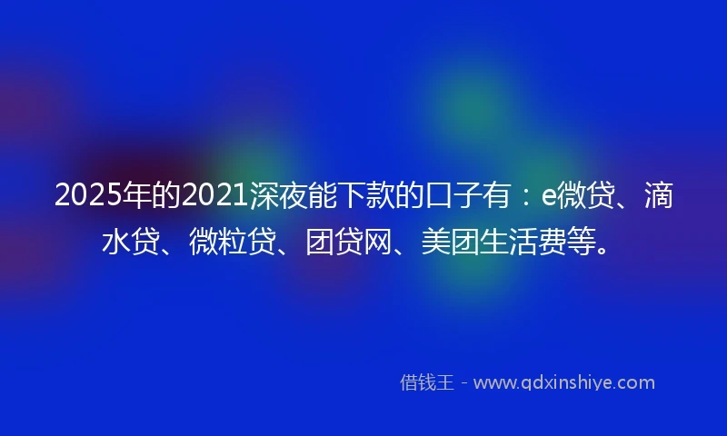 2025年的2021深夜能下款的口子有：e微贷、滴水贷、微粒贷、团贷网、美团生活费等。