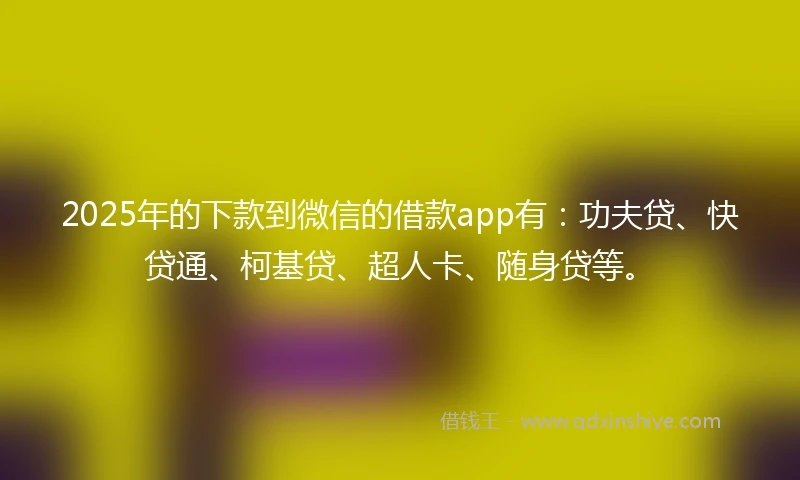 2025年的下款到微信的借款app有：功夫贷、快贷通、柯基贷、超人卡、随身贷等。