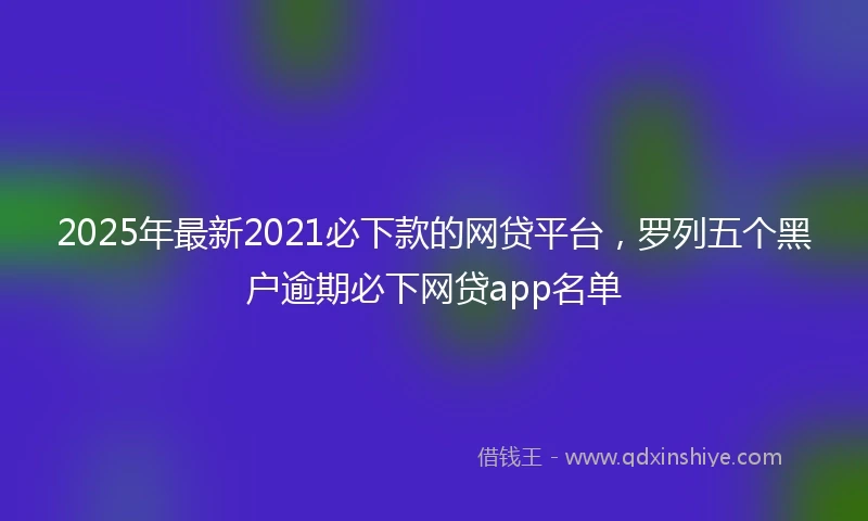 2025年最新2021必下款的网贷平台，罗列五个黑户逾期必下网贷app名单