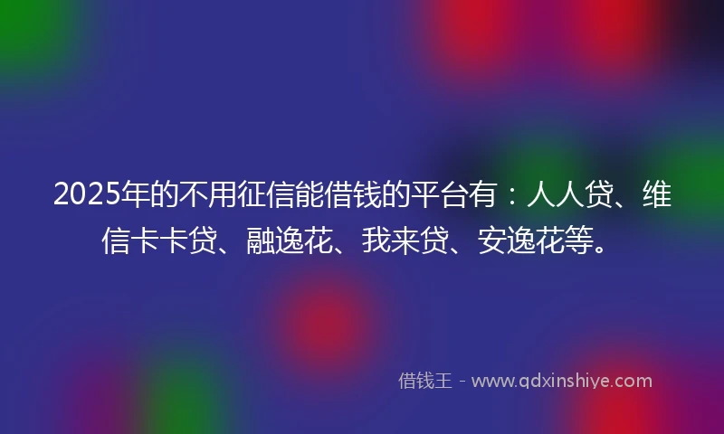 2025年的不用征信能借钱的平台有：人人贷、维信卡卡贷、融逸花、我来贷、安逸花等。