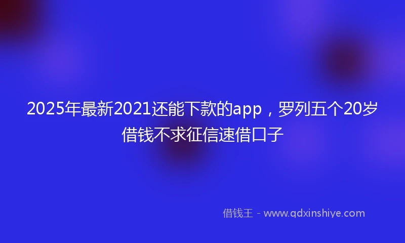 2025年最新2021还能下款的app，罗列五个20岁借钱不求征信速借口子