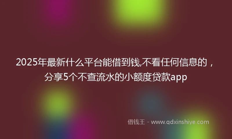 2025年最新什么平台能借到钱,不看任何信息的，分享5个不查流水的小额度贷款app