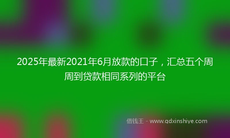 2025年最新2021年6月放款的口子，汇总五个周周到贷款相同系列的平台