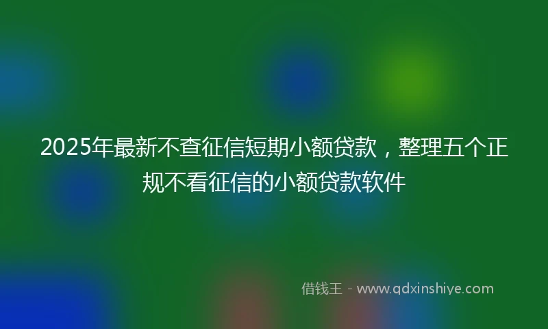2025年最新不查征信短期小额贷款，整理五个正规不看征信的小额贷款软件