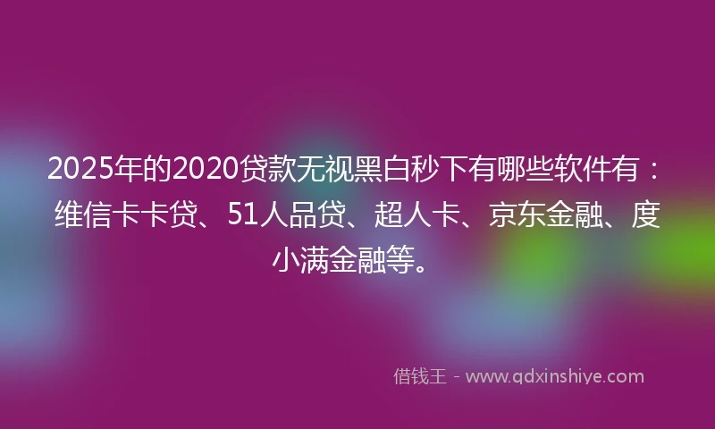 2025年的2020贷款无视黑白秒下有哪些软件有：维信卡卡贷、51人品贷、超人卡、京东金融、度小满金融等。