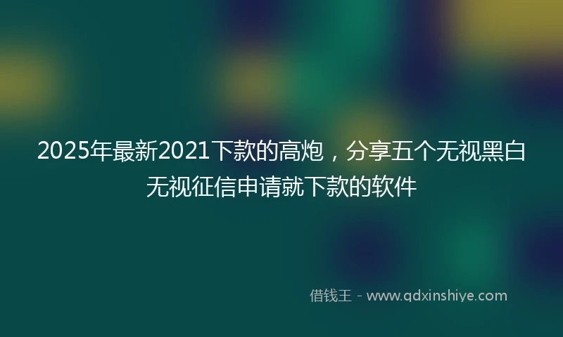 2025年最新2021下款的高炮，分享五个无视黑白无视征信申请就下款的软件