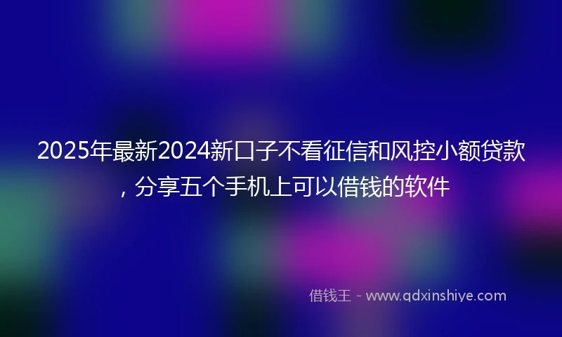 2025年最新2024新口子不看征信和风控小额贷款，分享五个手机上可以借钱的软件