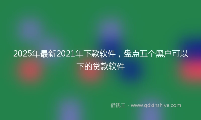 2025年最新2021年下款软件，盘点五个黑户可以下的贷款软件
