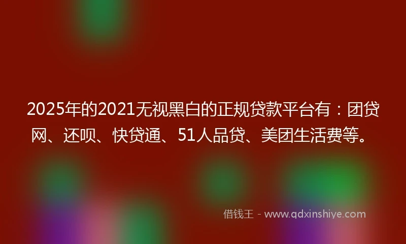 2025年的2021无视黑白的正规贷款平台有：团贷网、还呗、快贷通、51人品贷、美团生活费等。