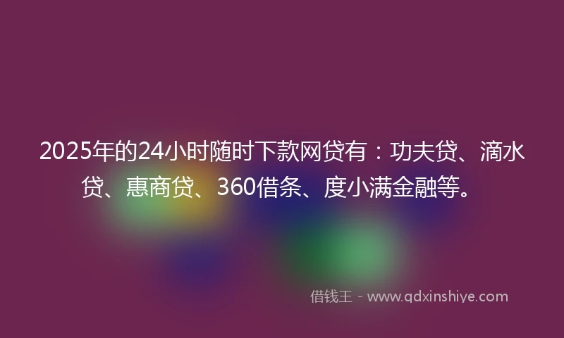 2025年的24小时随时下款网贷有：功夫贷、滴水贷、惠商贷、360借条、度小满金融等。